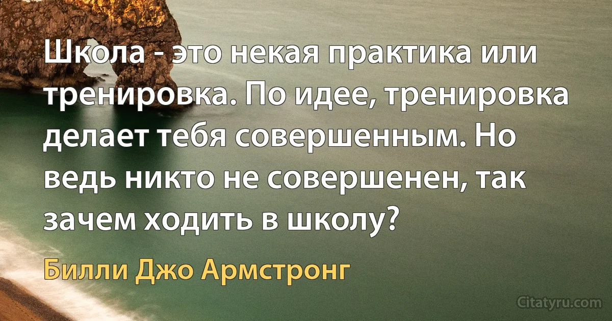 Школа - это некая практика или тренировка. По идее, тренировка делает тебя совершенным. Но ведь никто не совершенен, так зачем ходить в школу? (Билли Джо Армстронг)