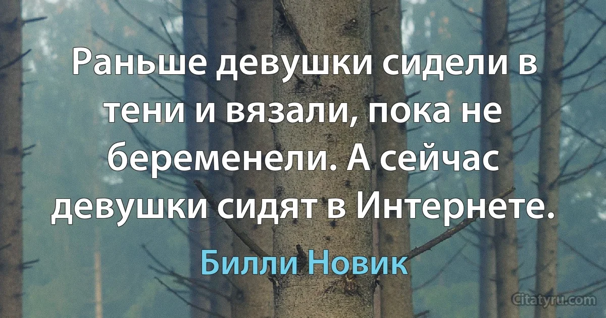 Раньше девушки сидели в тени и вязали, пока не беременели. А сейчас девушки сидят в Интернете. (Билли Новик)