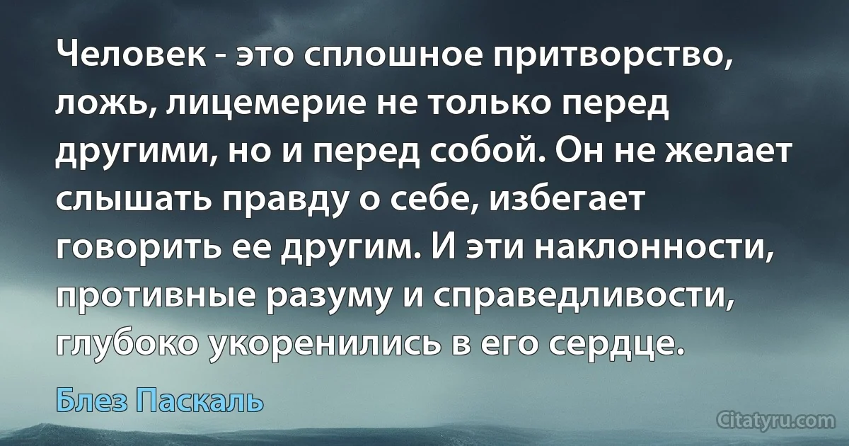 Человек - это сплошное притворство, ложь, лицемерие не только перед другими, но и перед собой. Он не желает слышать правду о себе, избегает говорить ее другим. И эти наклонности, противные разуму и справедливости, глубоко укоренились в его сердце. (Блез Паскаль)