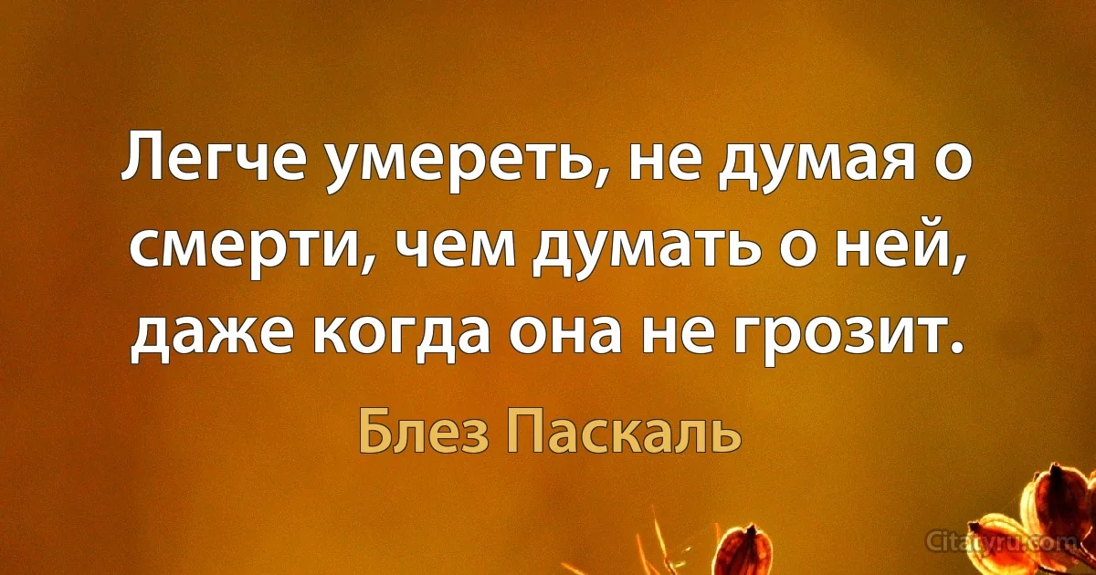 Легче умереть, не думая о смерти, чем думать о ней, даже когда она не грозит. (Блез Паскаль)