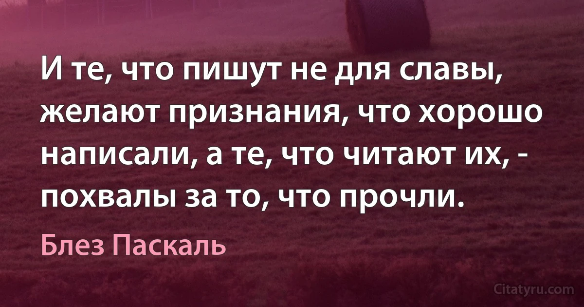 И те, что пишут не для славы, желают признания, что хорошо написали, а те, что читают их, - похвалы за то, что прочли. (Блез Паскаль)