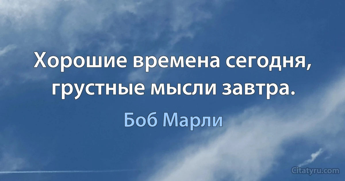 Хорошие времена сегодня, грустные мысли завтра. (Боб Марли)