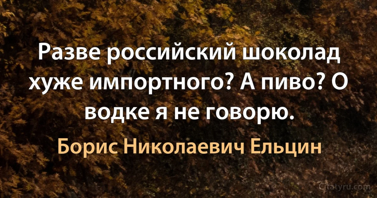 Разве российский шоколад хуже импортного? А пиво? О водке я не говорю. (Борис Николаевич Ельцин)