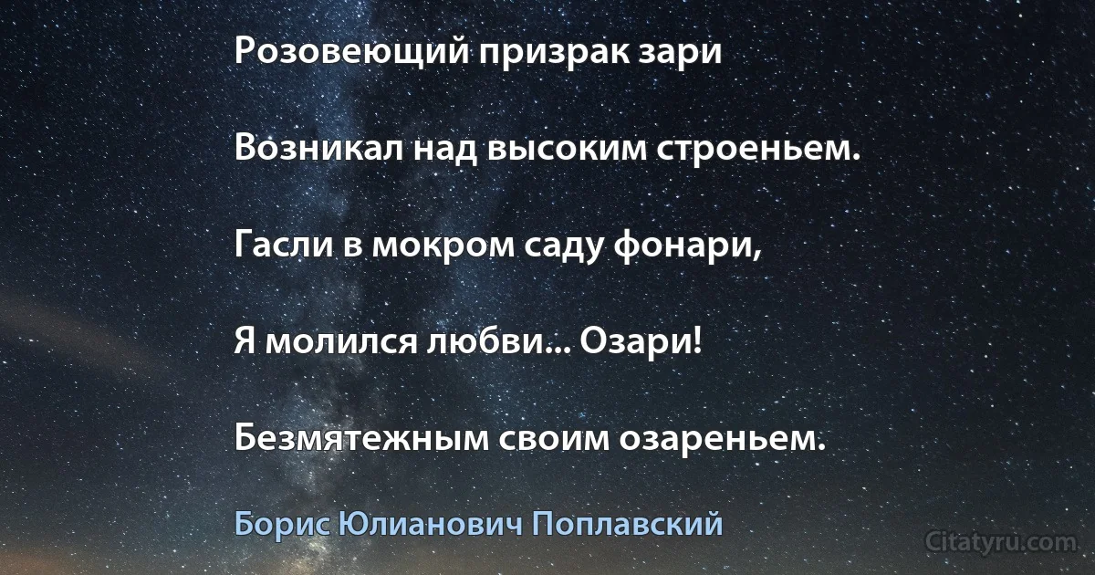 Розовеющий призрак зари

Возникал над высоким строеньем.

Гасли в мокром саду фонари,

Я молился любви... Озари!

Безмятежным своим озареньем. (Борис Юлианович Поплавский)