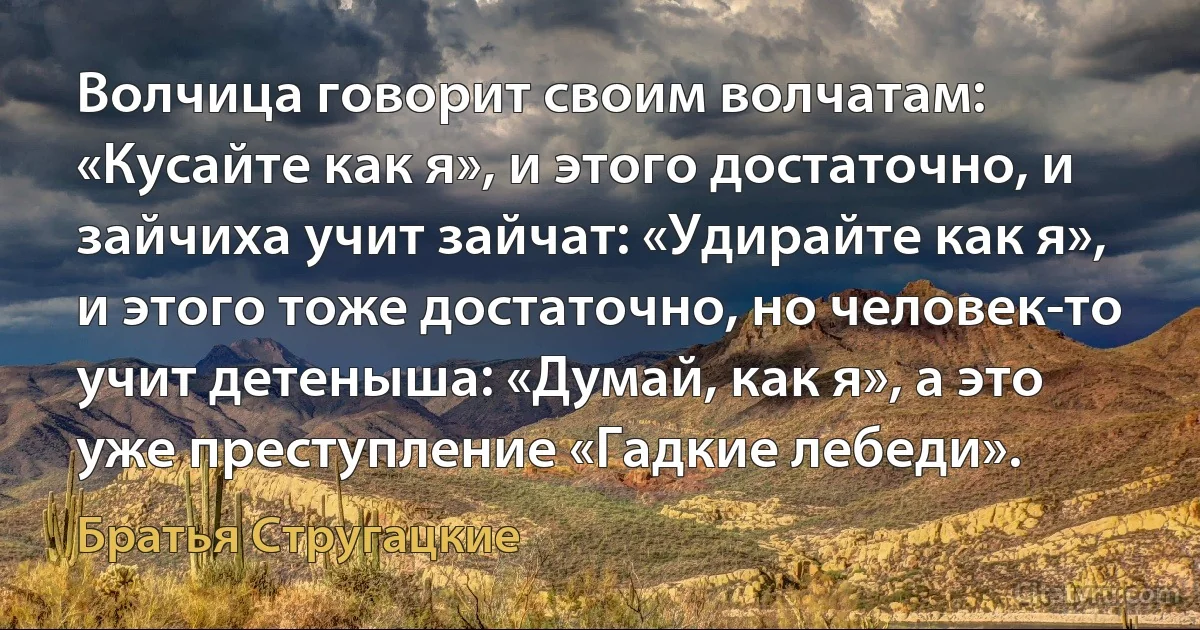 Волчица говорит своим волчатам: «Кусайте как я», и этого достаточно, и зайчиха учит зайчат: «Удирайте как я», и этого тоже достаточно, но человек-то учит детеныша: «Думай, как я», а это уже преступление «Гадкие лебеди». (Братья Стругацкие)