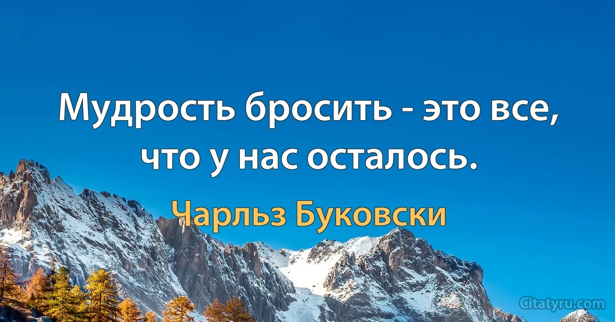 Мудрость бросить - это все, что у нас осталось. (Чарльз Буковски)