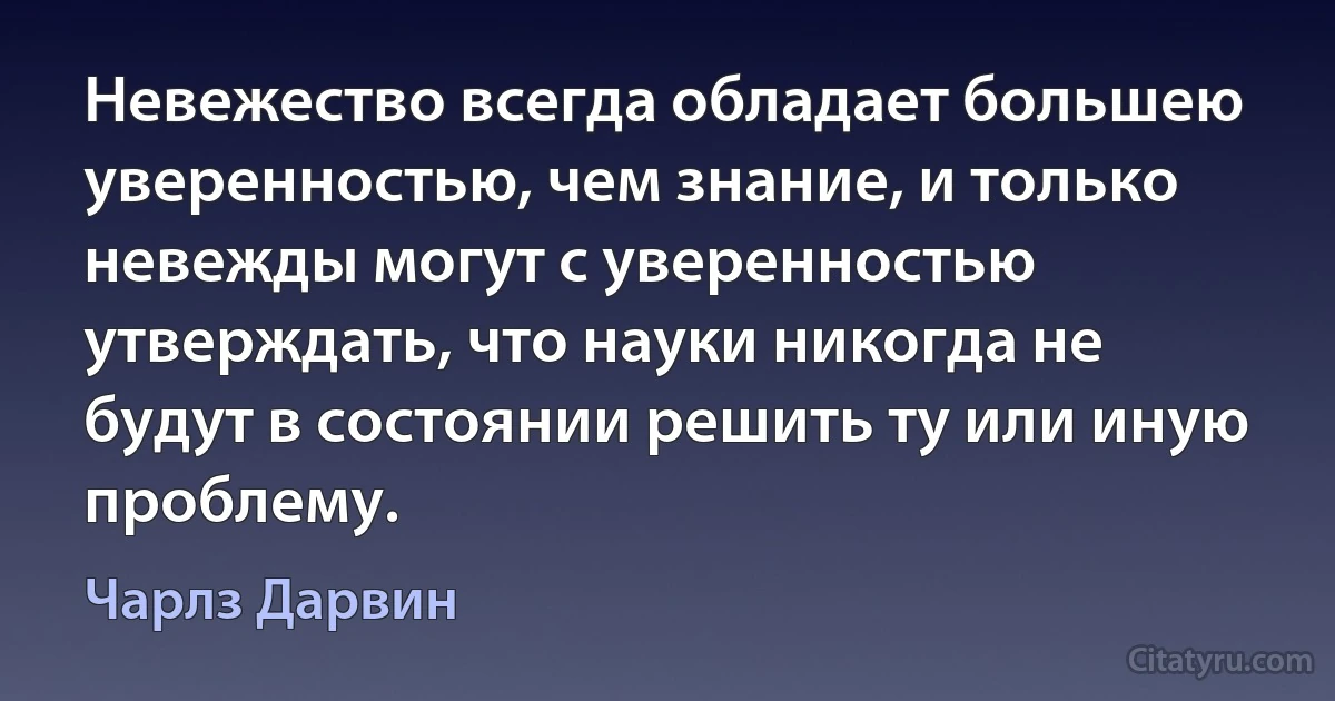 Невежество всегда обладает большею уверенностью, чем знание, и только невежды могут с уверенностью утверждать, что науки никогда не будут в состоянии решить ту или иную проблему. (Чарлз Дарвин)