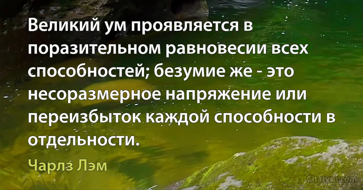 Великий ум проявляется в поразительном равновесии всех способностей; безумие же - это несоразмерное напряжение или переизбыток каждой способности в отдельности. (Чарлз Лэм)