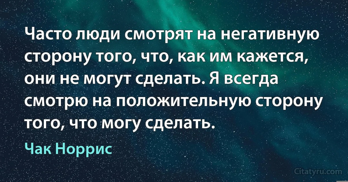Часто люди смотрят на негативную сторону того, что, как им кажется, они не могут сделать. Я всегда смотрю на положительную сторону того, что могу сделать. (Чак Норрис)