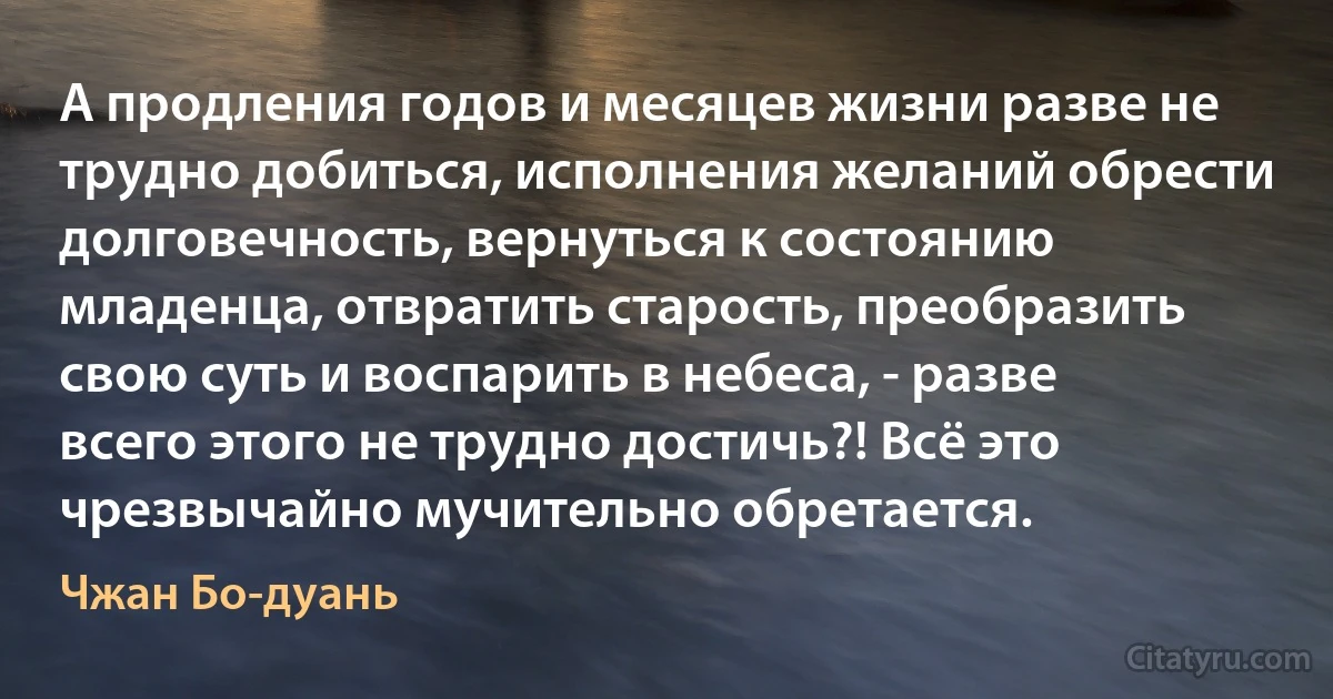 А продления годов и месяцев жизни разве не трудно добиться, исполнения желаний обрести долговечность, вернуться к состоянию младенца, отвратить старость, преобразить свою суть и воспарить в небеса, - разве всего этого не трудно достичь?! Всё это чрезвычайно мучительно обретается. (Чжан Бо-дуань)