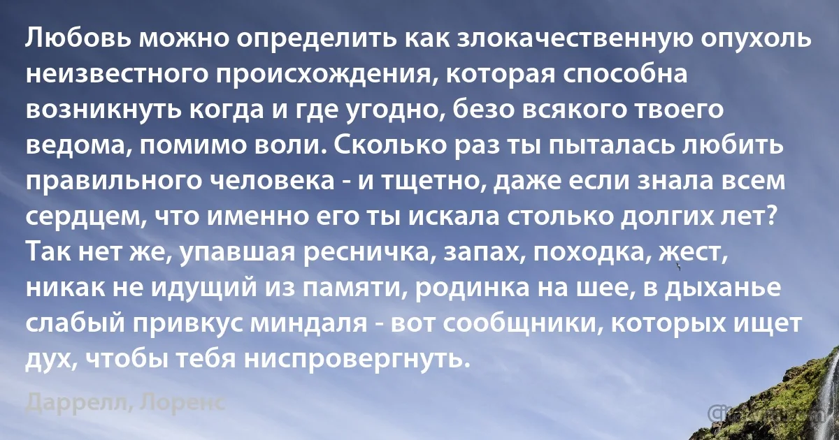 Любовь можно определить как злокачественную опухоль неизвестного происхождения, которая способна возникнуть когда и где угодно, безо всякого твоего ведома, помимо воли. Сколько раз ты пыталась любить правильного человека - и тщетно, даже если знала всем сердцем, что именно его ты искала столько долгих лет? Так нет же, упавшая ресничка, запах, походка, жест, никак не идущий из памяти, родинка на шее, в дыханье слабый привкус миндаля - вот сообщники, которых ищет дух, чтобы тебя ниспровергнуть. (Даррелл, Лоренс)