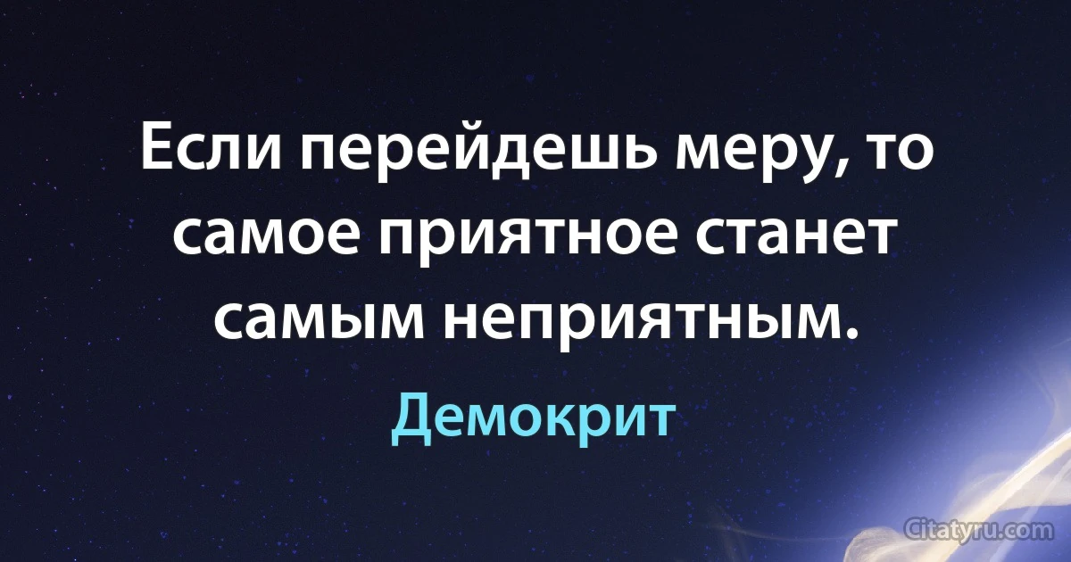 Если перейдешь меру, то самое приятное станет самым неприятным. (Демокрит)