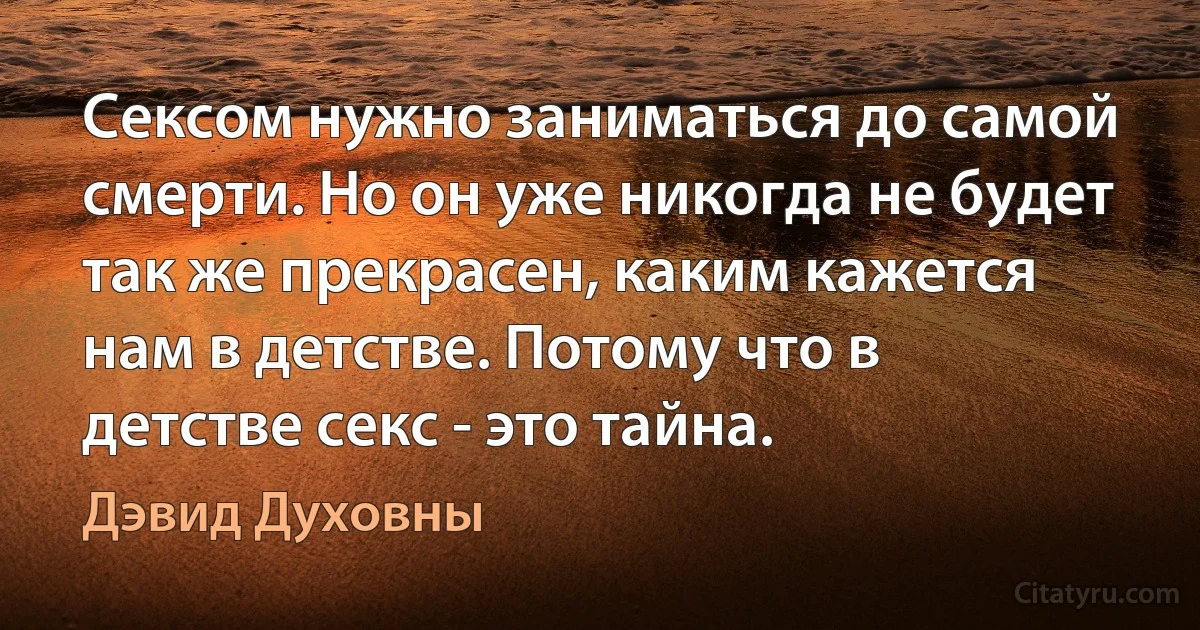 Сексом нужно заниматься до самой смерти. Но он уже никогда не будет так же прекрасен, каким кажется нам в детстве. Потому что в детстве секс - это тайна. (Дэвид Духовны)