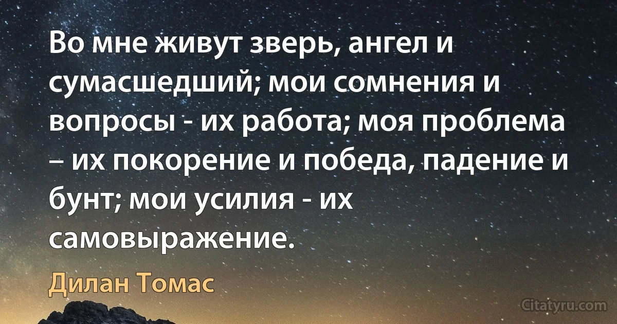 Во мне живут зверь, ангел и сумасшедший; мои сомнения и вопросы - их работа; моя проблема – их покорение и победа, падение и бунт; мои усилия - их самовыражение. (Дилан Томас)