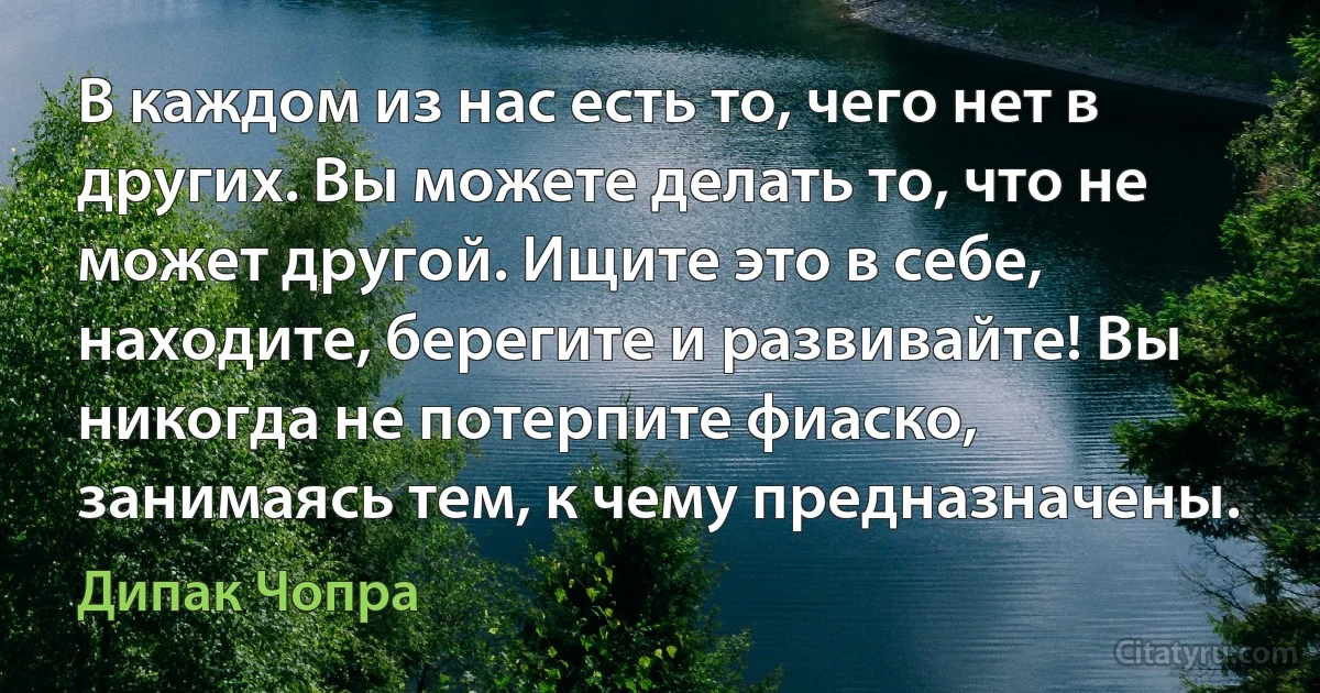 В каждом из нас есть то, чего нет в других. Вы можете делать то, что не может другой. Ищите это в себе, находите, берегите и развивайте! Вы никогда не потерпите фиаско, занимаясь тем, к чему предназначены. (Дипак Чопра)