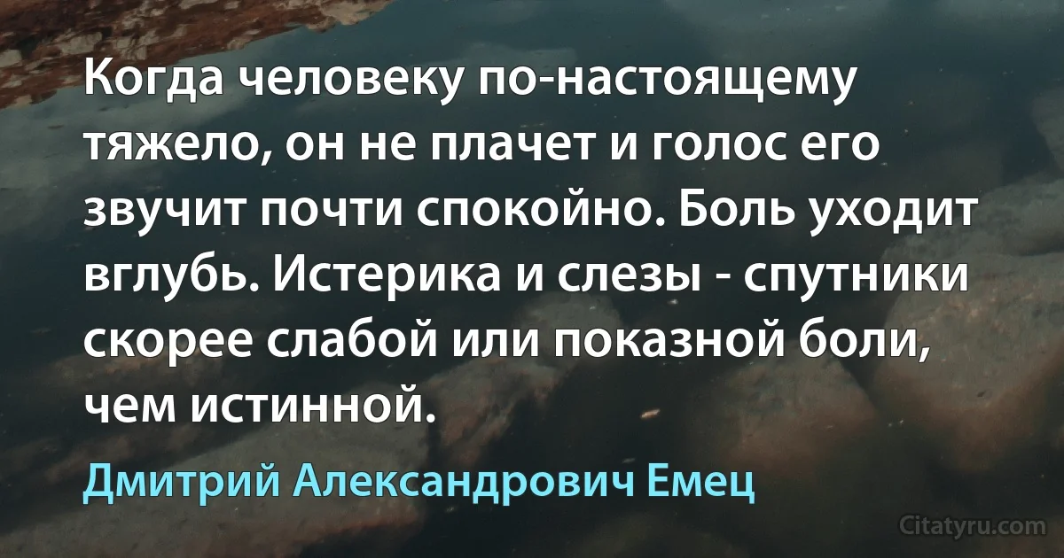 Когда человеку по-настоящему тяжело, он не плачет и голос его звучит почти спокойно. Боль уходит вглубь. Истерика и слезы - спутники скорее слабой или показной боли, чем истинной. (Дмитрий Александрович Емец)