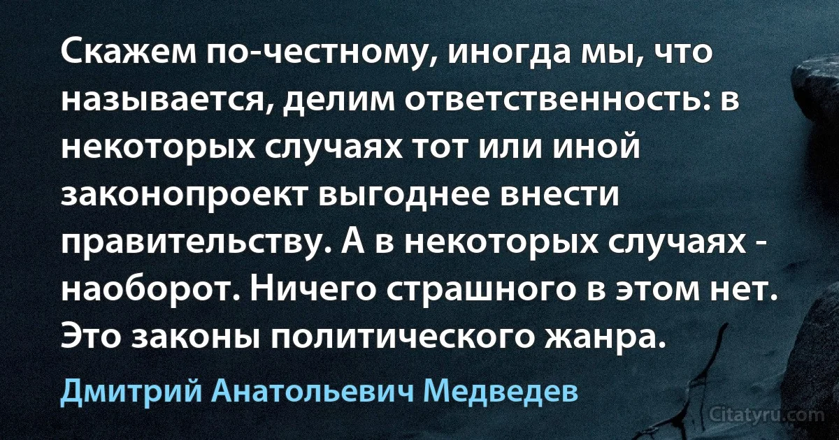 Скажем по-честному, иногда мы, что называется, делим ответственность: в некоторых случаях тот или иной законопроект выгоднее внести правительству. А в некоторых случаях - наоборот. Ничего страшного в этом нет. Это законы политического жанра. (Дмитрий Анатольевич Медведев)