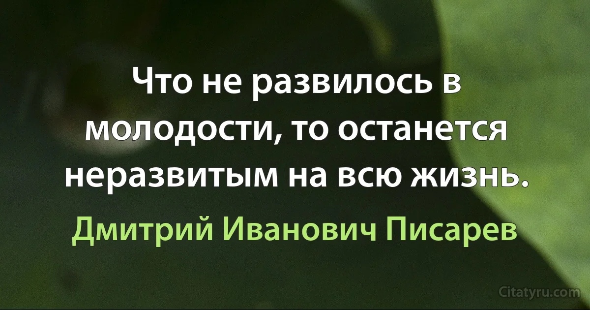 Что не развилось в молодости, то останется неразвитым на всю жизнь. (Дмитрий Иванович Писарев)