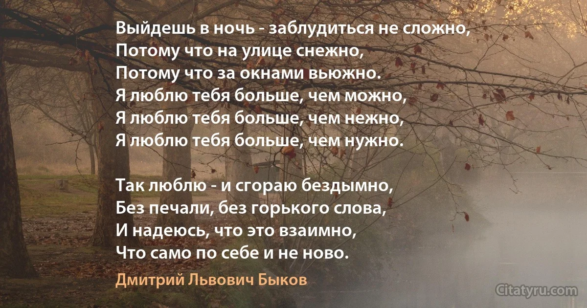 Выйдешь в ночь - заблудиться не сложно,
Потому что на улице снежно,
Потому что за окнами вьюжно.
Я люблю тебя больше, чем можно,
Я люблю тебя больше, чем нежно,
Я люблю тебя больше, чем нужно.

Так люблю - и сгораю бездымно,
Без печали, без горького слова,
И надеюсь, что это взаимно,
Что само по себе и не ново. (Дмитрий Львович Быков)