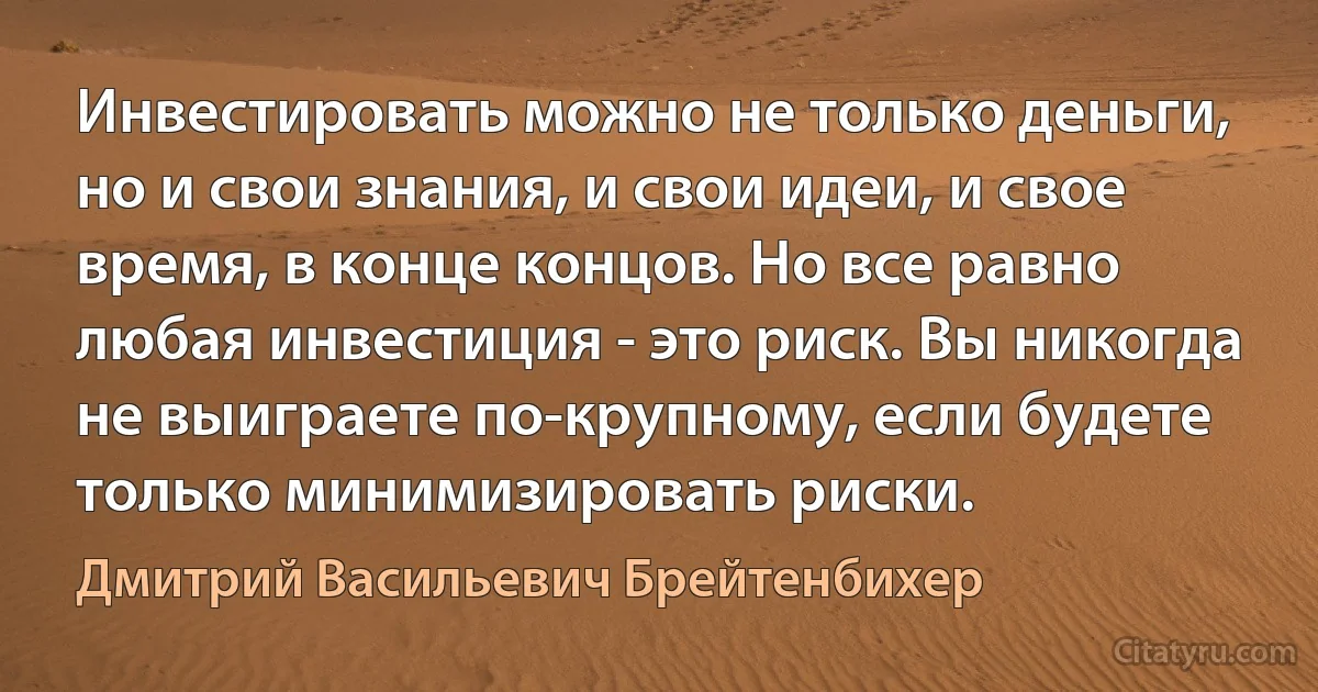 Инвестировать можно не только деньги, но и свои знания, и свои идеи, и свое время, в конце концов. Но все равно любая инвестиция - это риск. Вы никогда не выиграете по-крупному, если будете только минимизировать риски. (Дмитрий Васильевич Брейтенбихер)