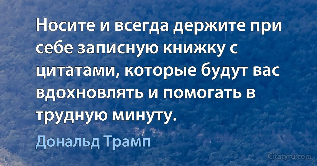 Носите и всегда держите при себе записную книжку с цитатами, которые будут вас вдохновлять и помогать в трудную минуту. (Дональд Трамп)