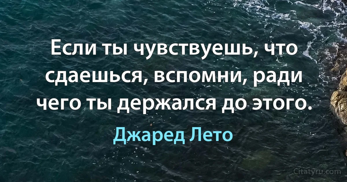 Если ты чувствуешь, что сдаешься, вспомни, ради чего ты держался до этого. (Джаред Лето)