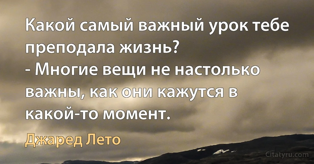 Какой самый важный урок тебе преподала жизнь?
- Многие вещи не настолько важны, как они кажутся в какой-то момент. (Джаред Лето)