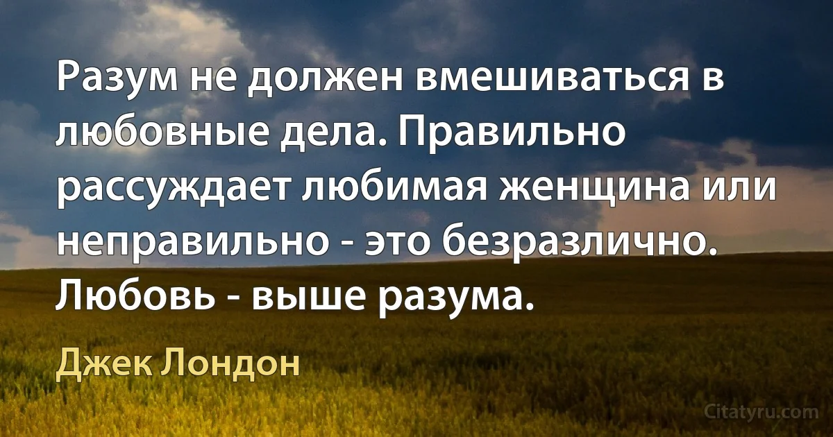 Разум не должен вмешиваться в любовные дела. Правильно рассуждает любимая женщина или неправильно - это безразлично. Любовь - выше разума. (Джек Лондон)