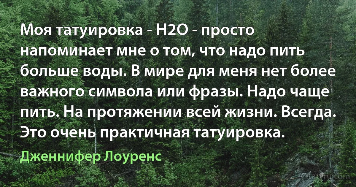 Моя татуировка - H2O - просто напоминает мне о том, что надо пить больше воды. В мире для меня нет более важного символа или фразы. Надо чаще пить. На протяжении всей жизни. Всегда. Это очень практичная татуировка. (Дженнифер Лоуренс)