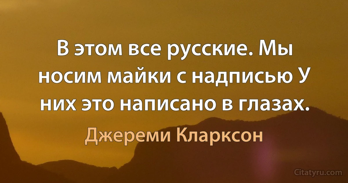 В этом все русские. Мы носим майки с надписью У них это написано в глазах. (Джереми Кларксон)