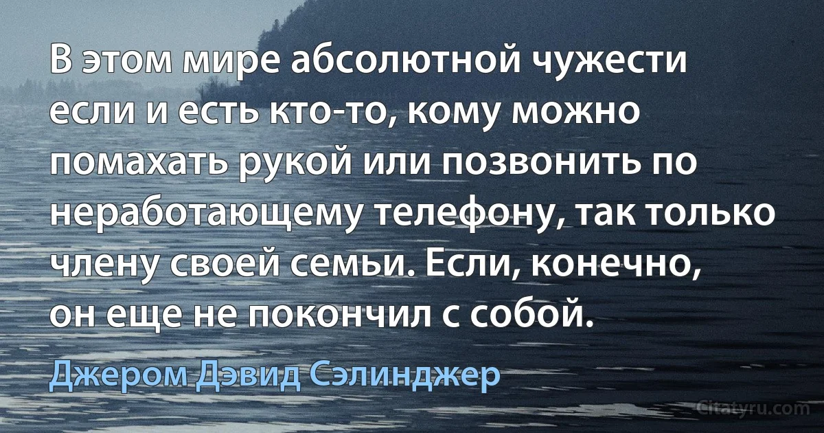 В этом мире абсолютной чужести если и есть кто-то, кому можно помахать рукой или позвонить по неработающему телефону, так только члену своей семьи. Если, конечно, он еще не покончил с собой. (Джером Дэвид Сэлинджер)