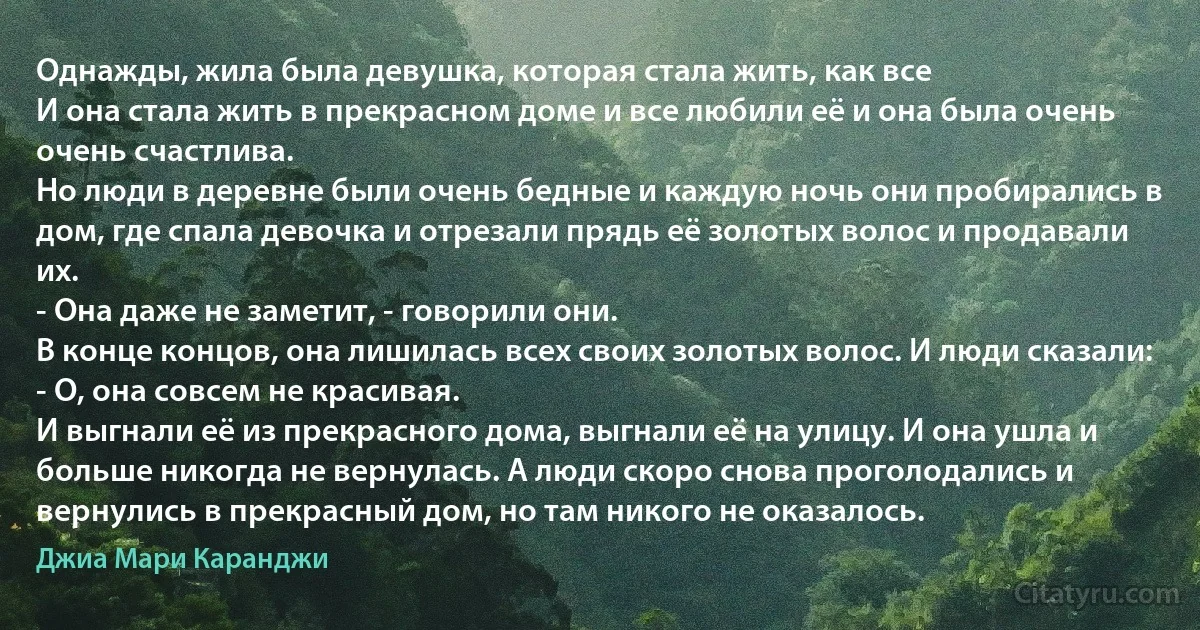 Однажды, жила была девушка, которая стала жить, как все
И она стала жить в прекрасном доме и все любили её и она была очень очень счастлива.
Но люди в деревне были очень бедные и каждую ночь они пробирались в дом, где спала девочка и отрезали прядь её золотых волос и продавали их.
- Она даже не заметит, - говорили они.
В конце концов, она лишилась всех своих золотых волос. И люди сказали:
- О, она совсем не красивая.
И выгнали её из прекрасного дома, выгнали её на улицу. И она ушла и больше никогда не вернулась. А люди скоро снова проголодались и вернулись в прекрасный дом, но там никого не оказалось. (Джиа Мари Каранджи)