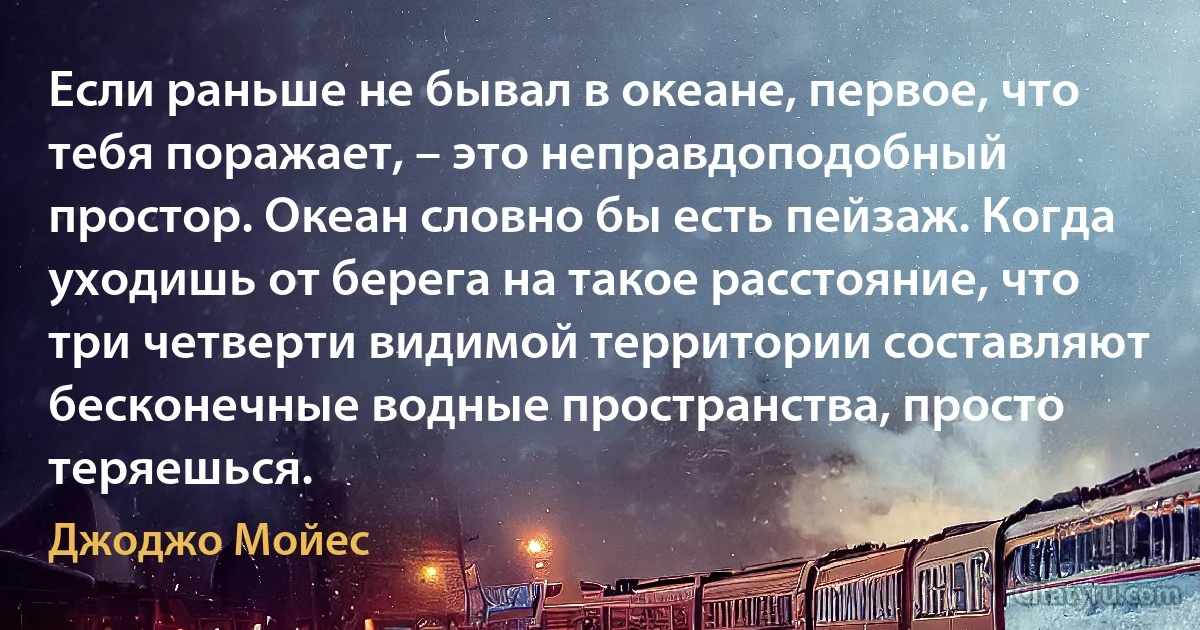 Если раньше не бывал в океане, первое, что тебя поражает, – это неправдоподобный простор. Океан словно бы есть пейзаж. Когда уходишь от берега на такое расстояние, что три четверти видимой территории составляют бесконечные водные пространства, просто теряешься. (Джоджо Мойес)