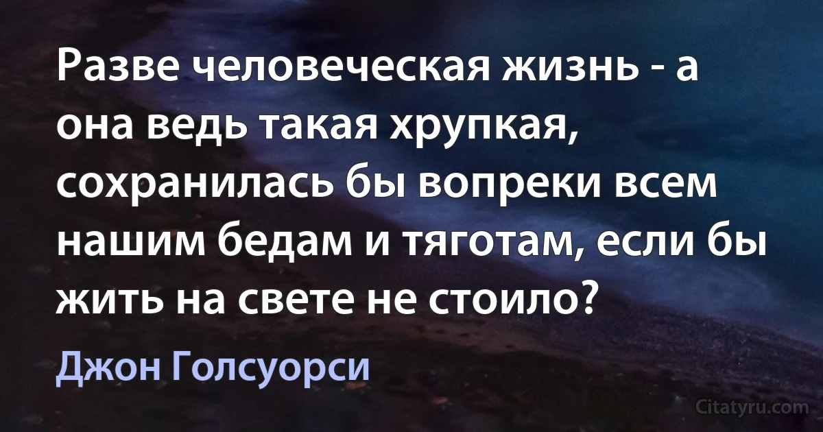 Разве человеческая жизнь - а она ведь такая хрупкая, сохранилась бы вопреки всем нашим бедам и тяготам, если бы жить на свете не стоило? (Джон Голсуорси)