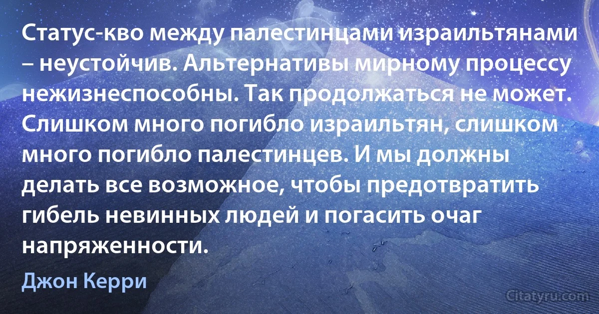 Статус-кво между палестинцами израильтянами – неустойчив. Альтернативы мирному процессу нежизнеспособны. Так продолжаться не может. Слишком много погибло израильтян, слишком много погибло палестинцев. И мы должны делать все возможное, чтобы предотвратить гибель невинных людей и погасить очаг напряженности. (Джон Керри)