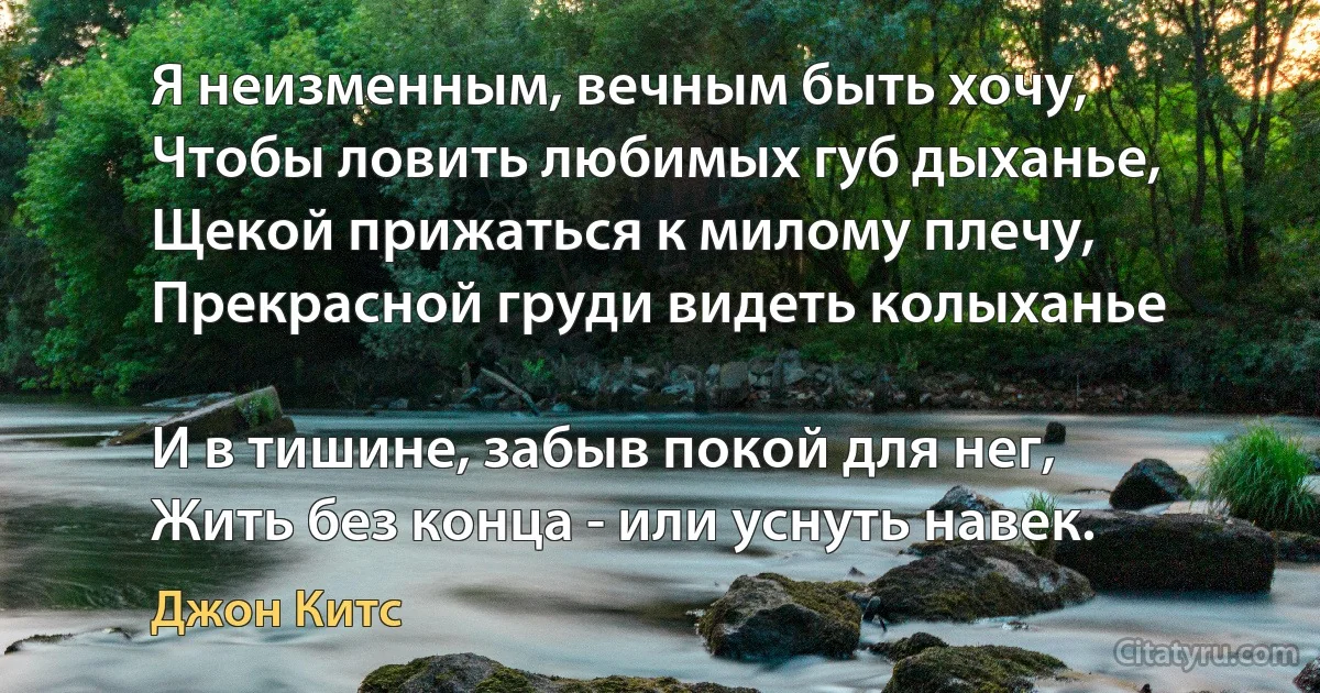 Я неизменным, вечным быть хочу,
Чтобы ловить любимых губ дыханье,
Щекой прижаться к милому плечу,
Прекрасной груди видеть колыханье

И в тишине, забыв покой для нег,
Жить без конца - или уснуть навек. (Джон Китс)