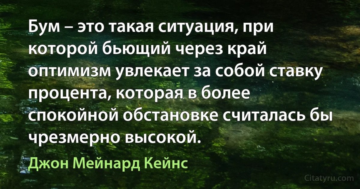 Бум – это такая ситуация, при которой бьющий через край оптимизм увлекает за собой ставку процента, которая в более спокойной обстановке считалась бы чрезмерно высокой. (Джон Мейнард Кейнс)