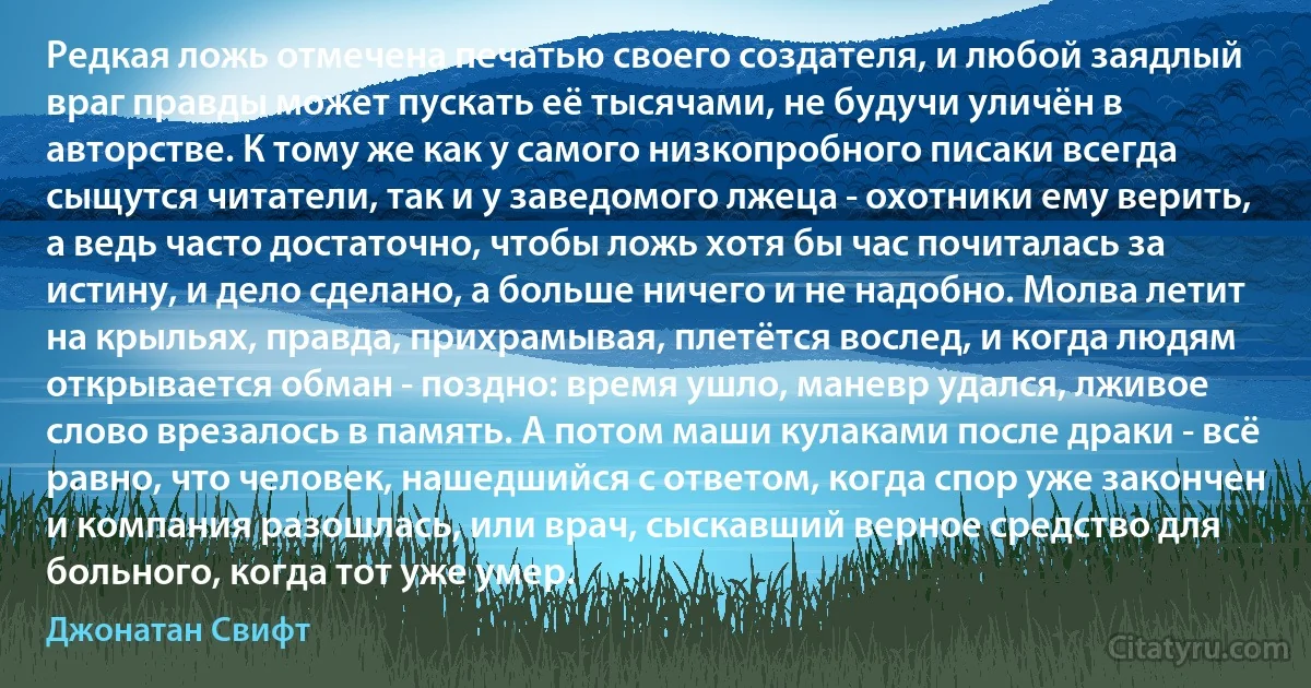 Редкая ложь отмечена печатью своего создателя, и любой заядлый враг правды может пускать её тысячами, не будучи уличён в авторстве. К тому же как у самого низкопробного писаки всегда сыщутся читатели, так и у заведомого лжеца - охотники ему верить, а ведь часто достаточно, чтобы ложь хотя бы час почиталась за истину, и дело сделано, а больше ничего и не надобно. Молва летит на крыльях, правда, прихрамывая, плетётся вослед, и когда людям открывается обман - поздно: время ушло, маневр удался, лживое слово врезалось в память. А потом маши кулаками после драки - всё равно, что человек, нашедшийся с ответом, когда спор уже закончен и компания разошлась, или врач, сыскавший верное средство для больного, когда тот уже умер. (Джонатан Свифт)