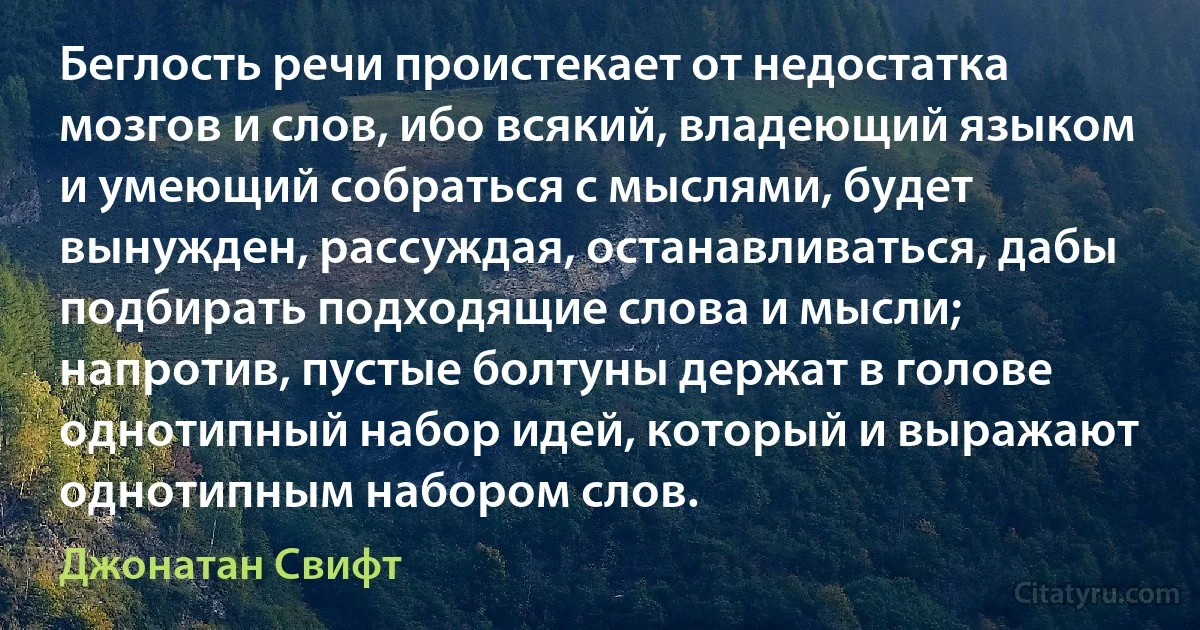 Беглость речи проистекает от недостатка мозгов и слов, ибо всякий, владеющий языком и умеющий собраться с мыслями, будет вынужден, рассуждая, останавливаться, дабы подбирать подходящие слова и мысли; напротив, пустые болтуны держат в голове однотипный набор идей, который и выражают однотипным набором слов. (Джонатан Свифт)