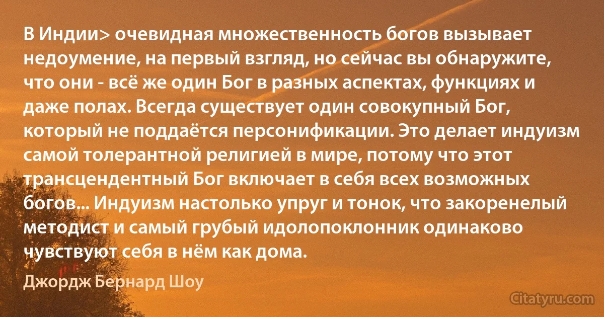 В Индии> очевидная множественность богов вызывает недоумение, на первый взгляд, но сейчас вы обнаружите, что они - всё же один Бог в разных аспектах, функциях и даже полах. Всегда существует один совокупный Бог, который не поддаётся персонификации. Это делает индуизм самой толерантной религией в мире, потому что этот трансцендентный Бог включает в себя всех возможных богов... Индуизм настолько упруг и тонок, что закоренелый методист и самый грубый идолопоклонник одинаково чувствуют себя в нём как дома. (Джордж Бернард Шоу)