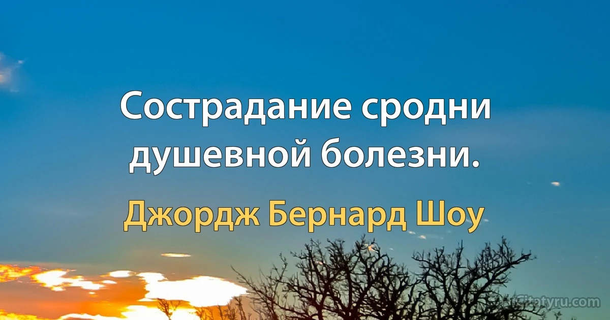 Сострадание сродни душевной болезни. (Джордж Бернард Шоу)