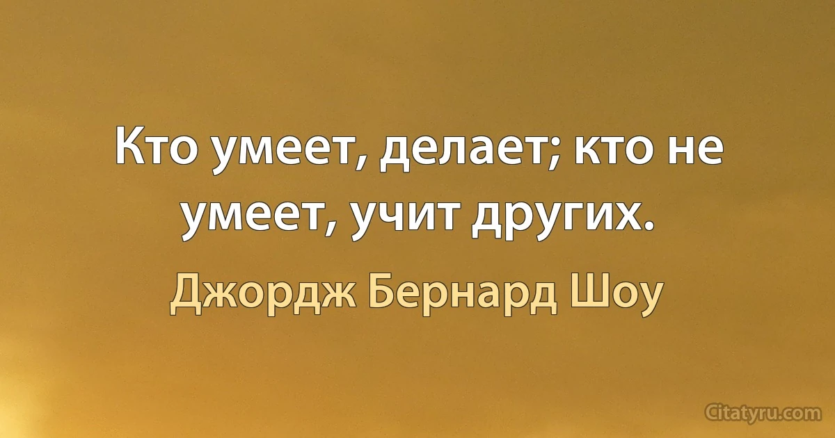 Кто умеет, делает; кто не умеет, учит других. (Джордж Бернард Шоу)