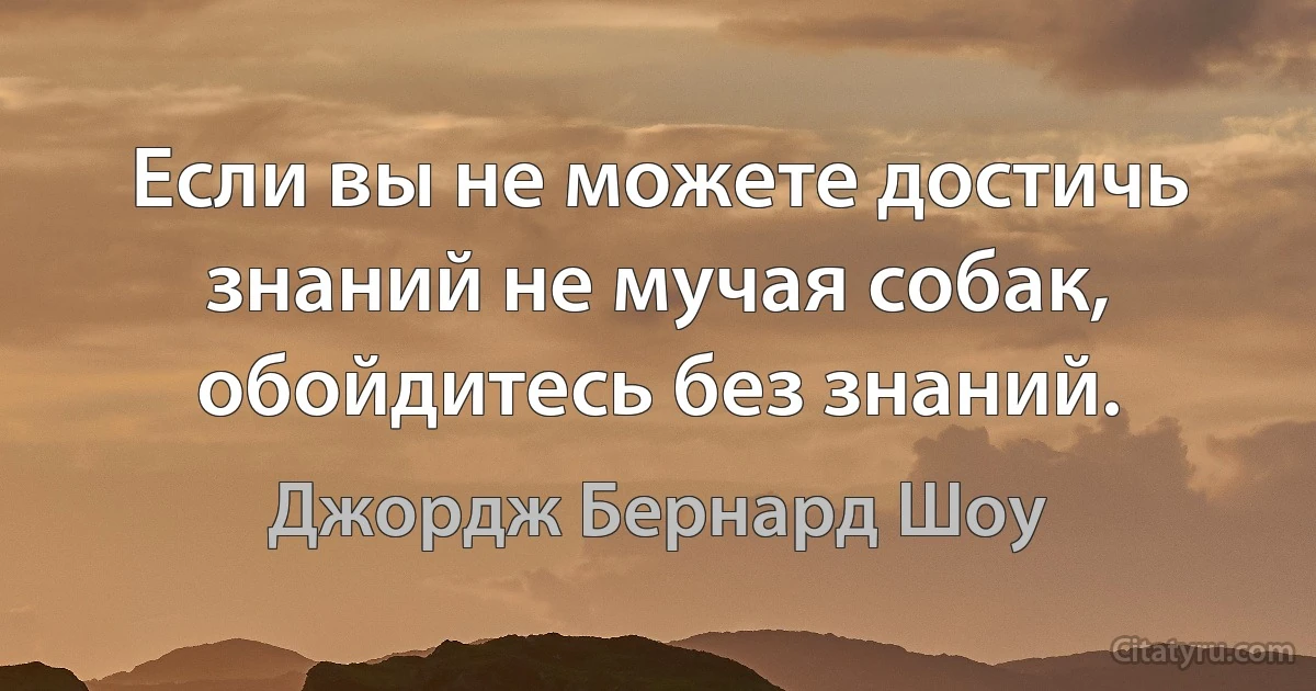 Если вы не можете достичь знаний не мучая собак, обойдитесь без знаний. (Джордж Бернард Шоу)