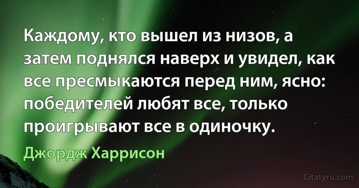 Каждому, кто вышел из низов, а затем поднялся наверх и увидел, как все пресмыкаются перед ним, ясно: победителей любят все, только проигрывают все в одиночку. (Джордж Харрисон)