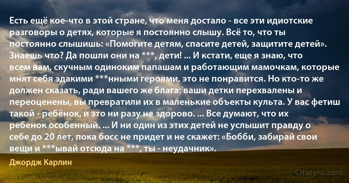 Есть ещё кое-что в этой стране, что меня достало - все эти идиотские разговоры о детях, которые я постоянно слышу. Всё то, что ты постоянно слышишь: «Помогите детям, спасите детей, защитите детей». Знаешь что? Да пошли они на ***, дети! ... И кстати, еще я знаю, что всем вам, скучным одиноким папашам и работающим мамочкам, которые мнят себя эдакими ***нными героями, это не понравится. Но кто-то же должен сказать, ради вашего же блага: ваши детки перехвалены и переоценены, вы превратили их в маленькие объекты культа. У вас фетиш такой - ребёнок, и это ни разу не здорово. ... Все думают, что их ребенок особенный. ... И ни один из этих детей не услышит правду о себе до 20 лет, пока босс не придет и не скажет: «Бобби, забирай свои вещи и ***ывай отсюда на ***, ты - неудачник». (Джордж Карлин)