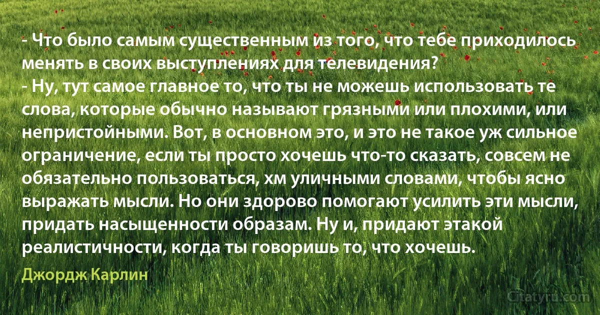 - Что было самым существенным из того, что тебе приходилось менять в своих выступлениях для телевидения?
- Ну, тут самое главное то, что ты не можешь использовать те слова, которые обычно называют грязными или плохими, или непристойными. Вот, в основном это, и это не такое уж сильное ограничение, если ты просто хочешь что-то сказать, совсем не обязательно пользоваться, хм уличными словами, чтобы ясно выражать мысли. Но они здорово помогают усилить эти мысли, придать насыщенности образам. Ну и, придают этакой реалистичности, когда ты говоришь то, что хочешь. (Джордж Карлин)