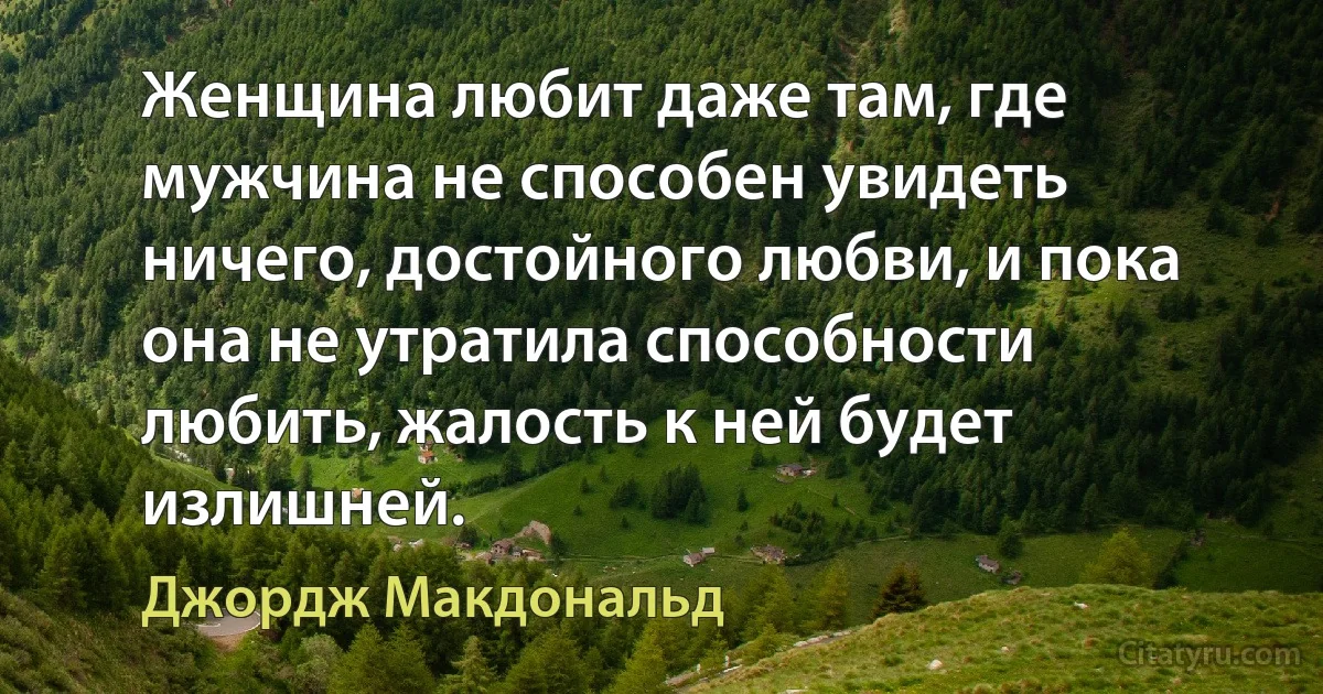 Женщина любит даже там, где мужчина не способен увидеть ничего, достойного любви, и пока она не утратила способности любить, жалость к ней будет излишней. (Джордж Макдональд)