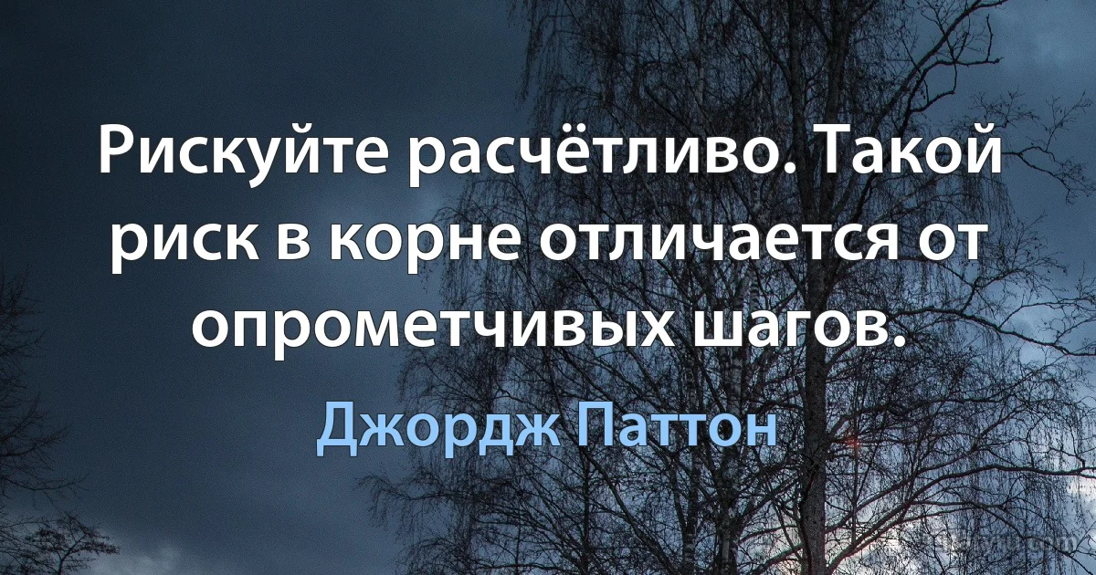 Рискуйте расчётливо. Такой риск в корне отличается от опрометчивых шагов. (Джордж Паттон)