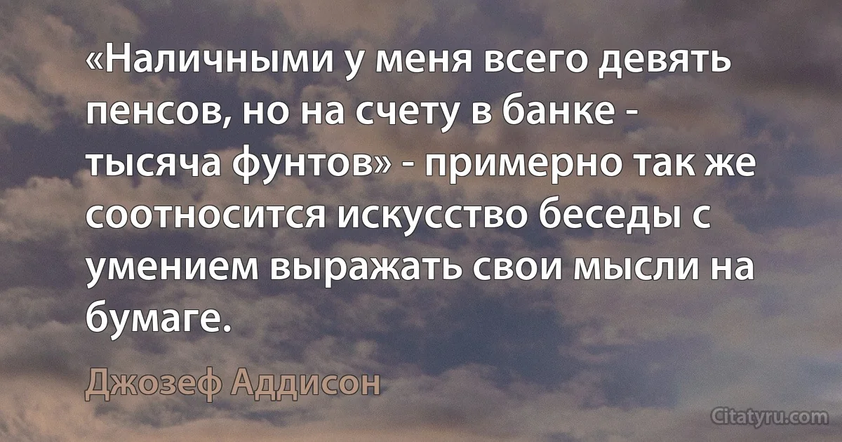 «Наличными у меня всего девять пенсов, но на счету в банке - тысяча фунтов» - примерно так же соотносится искусство беседы с умением выражать свои мысли на бумаге. (Джозеф Аддисон)