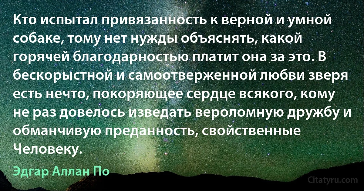 Кто испытал привязанность к верной и умной собаке, тому нет нужды объяснять, какой горячей благодарностью платит она за это. В бескорыстной и самоотверженной любви зверя есть нечто, покоряющее сердце всякого, кому не раз довелось изведать вероломную дружбу и обманчивую преданность, свойственные Человеку. (Эдгар Аллан По)